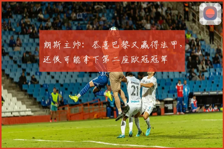 朗斯主帅：恭喜巴黎又赢得法甲，还很可能拿下第二座欧冠冠军