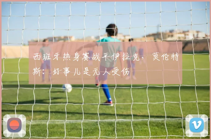 西班牙热身赛战平伊拉克，莫伦特斯：好事儿是无人受伤
